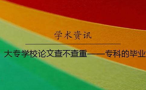 大专学校论文查不查重——专科的毕业论文需要查重吗？