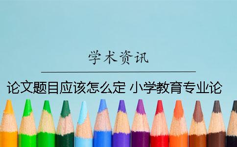 论文题目应该怎么定？ 小学教育专业论文题目怎么定