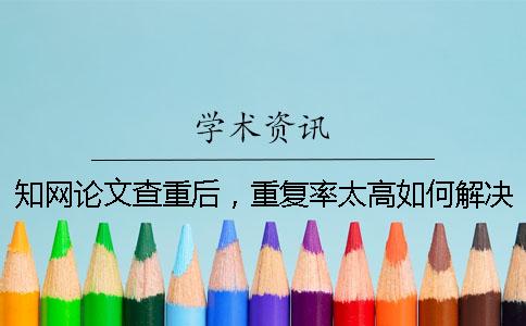 知网论文查重后，重复率太高如何解决？