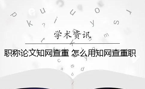 职称论文知网查重 怎么用知网查重职称论文