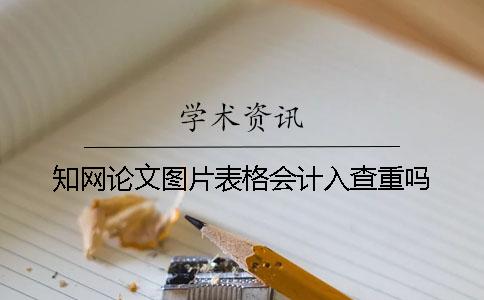 知网论文图片表格会计入查重吗 知网论文图片表格会计入查重吗