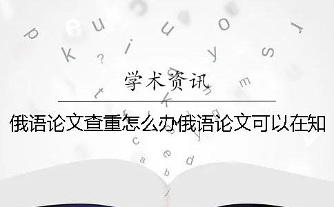 俄语论文查重怎么办俄语论文可以在知网查重吗？