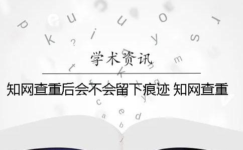 知网查重后会不会留下痕迹？ 知网查重会不会查百度一
