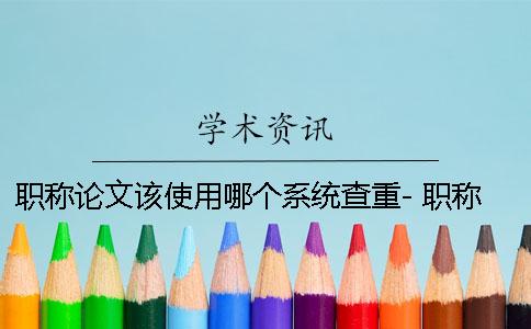 职称论文该使用哪个系统查重- 职称论文查重进哪个系统