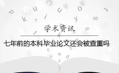 七年前的本科毕业论文还会被查重吗？ 本科毕业论文可以抄学姐七年前的吗