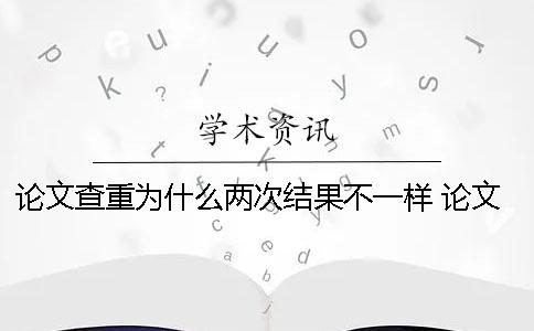论文查重为什么两次结果不一样？ 论文查重为什么每次都不一样